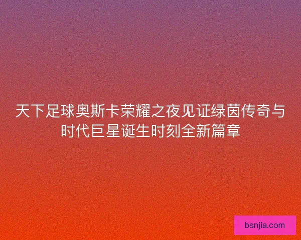 天下足球奥斯卡荣耀之夜见证绿茵传奇与时代巨星诞生时刻全新篇章