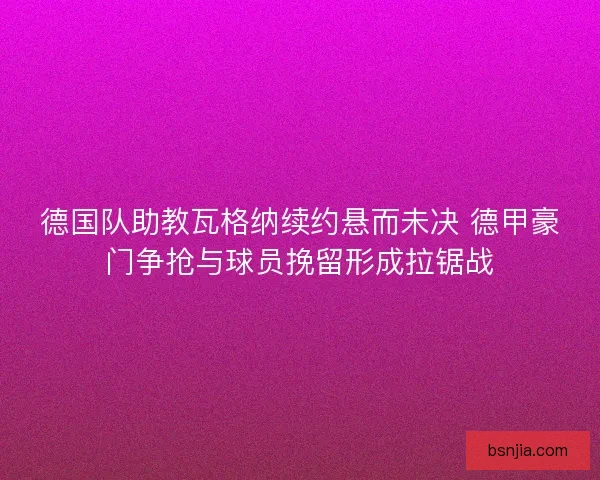 德国队助教瓦格纳续约悬而未决 德甲豪门争抢与球员挽留形成拉锯战