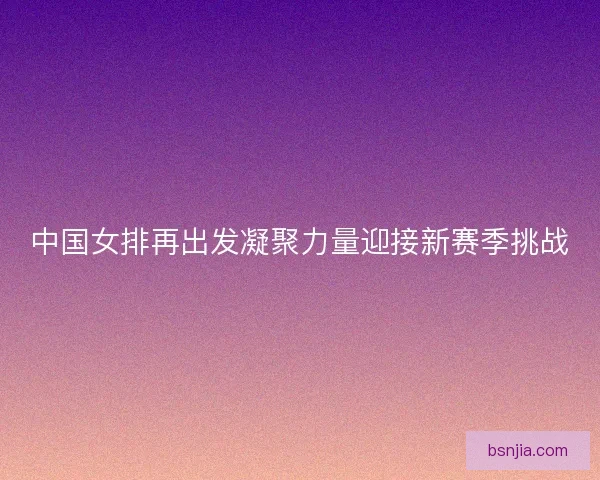 中国女排再出发凝聚力量迎接新赛季挑战