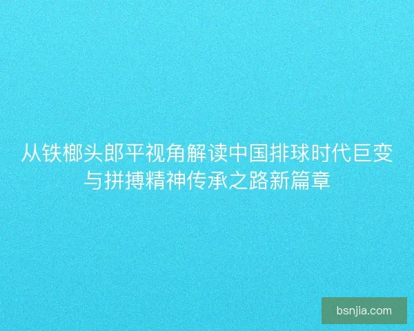 从铁榔头郎平视角解读中国排球时代巨变与拼搏精神传承之路新篇章