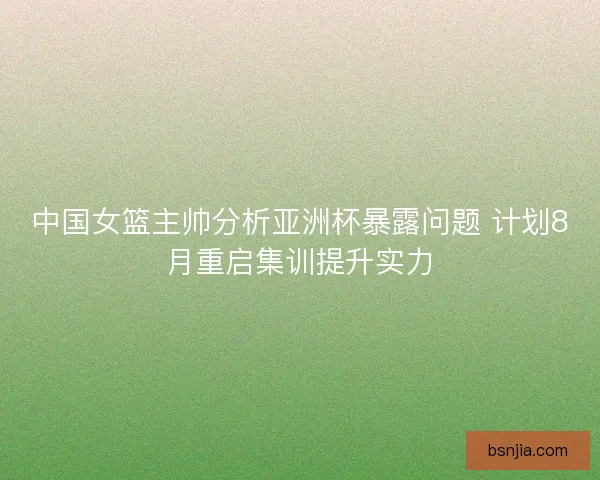 中国女篮主帅分析亚洲杯暴露问题 计划8月重启集训提升实力