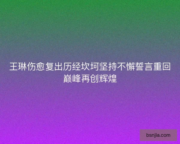 王琳伤愈复出历经坎坷坚持不懈誓言重回巅峰再创辉煌