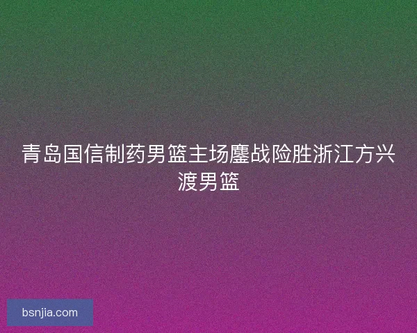青岛国信制药男篮主场鏖战险胜浙江方兴渡男篮