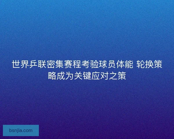 世界乒联密集赛程考验球员体能 轮换策略成为关键应对之策