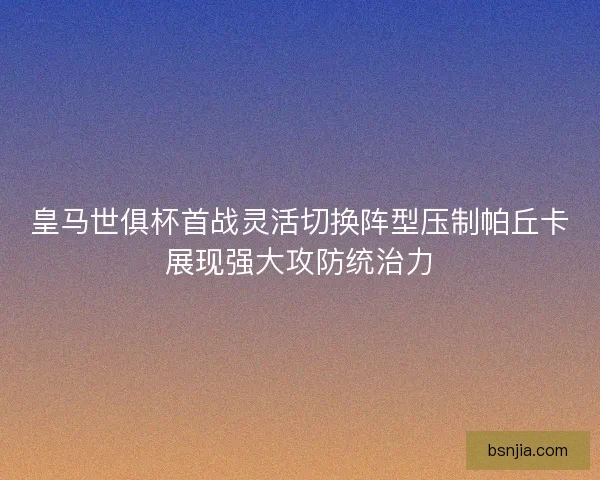 皇马世俱杯首战灵活切换阵型压制帕丘卡展现强大攻防统治力