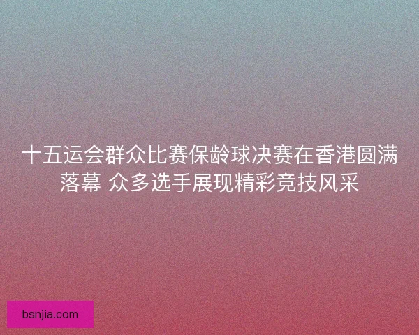 十五运会群众比赛保龄球决赛在香港圆满落幕 众多选手展现精彩竞技风采