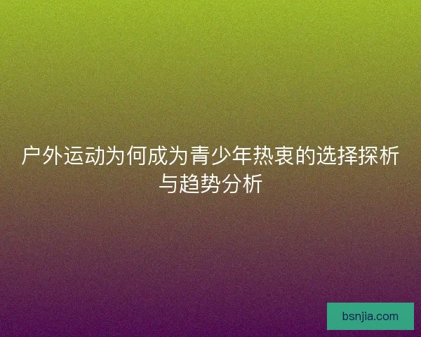 户外运动为何成为青少年热衷的选择探析与趋势分析