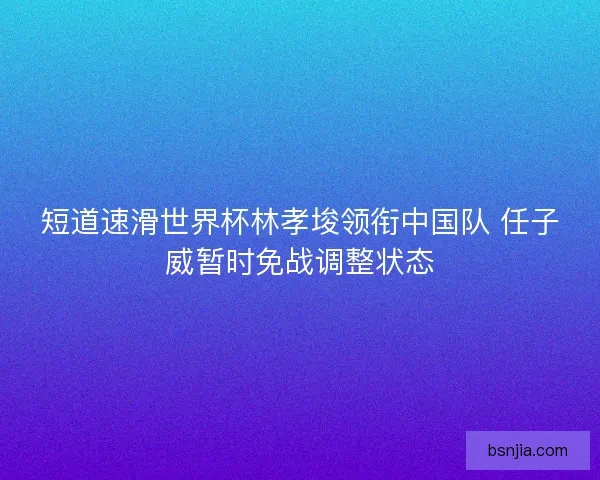 短道速滑世界杯林孝埈领衔中国队 任子威暂时免战调整状态