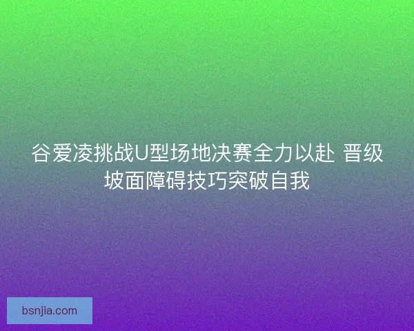 谷爱凌挑战U型场地决赛全力以赴 晋级坡面障碍技巧突破自我