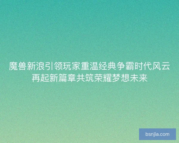魔兽新浪引领玩家重温经典争霸时代风云再起新篇章共筑荣耀梦想未来