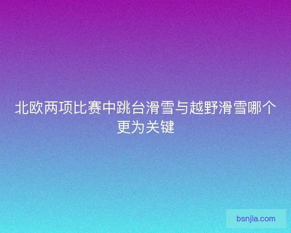 北欧两项比赛中跳台滑雪与越野滑雪哪个更为关键