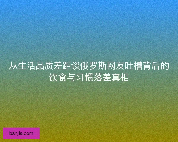 从生活品质差距谈俄罗斯网友吐槽背后的饮食与习惯落差真相