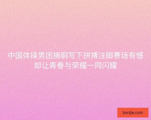 中国体操男团摘铜写下拼搏注脚赛场有憾却让青春与荣耀一同闪耀