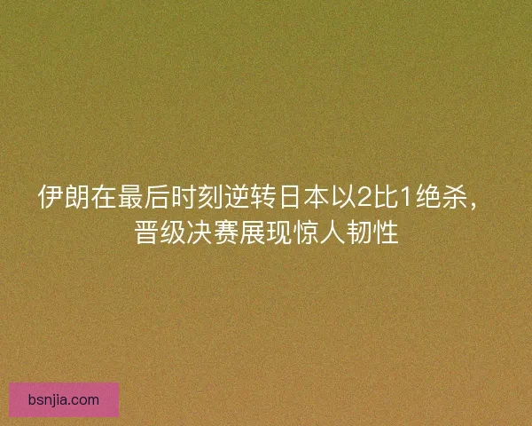 伊朗在最后时刻逆转日本以2比1绝杀，晋级决赛展现惊人韧性