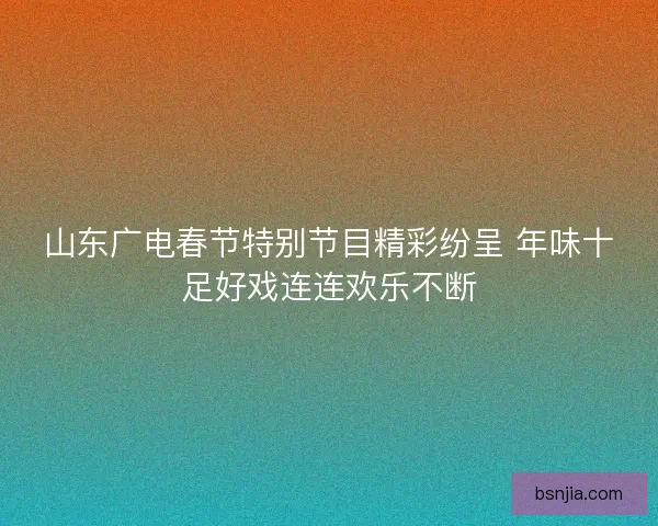 山东广电春节特别节目精彩纷呈 年味十足好戏连连欢乐不断