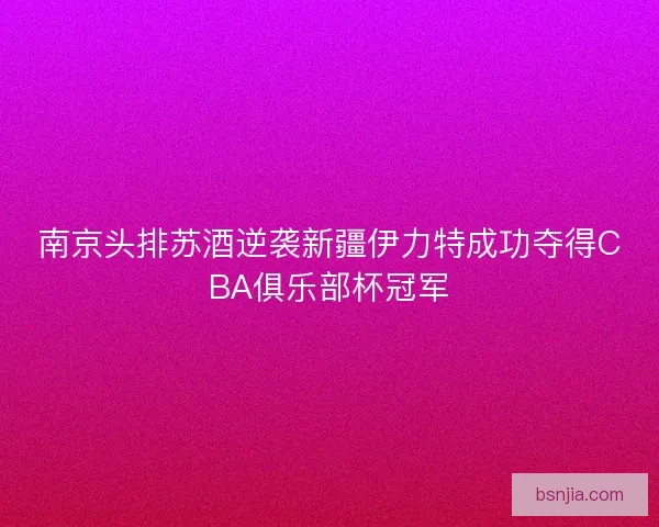 南京头排苏酒逆袭新疆伊力特成功夺得CBA俱乐部杯冠军