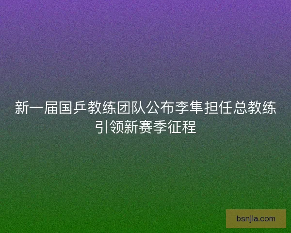 新一届国乒教练团队公布李隼担任总教练引领新赛季征程