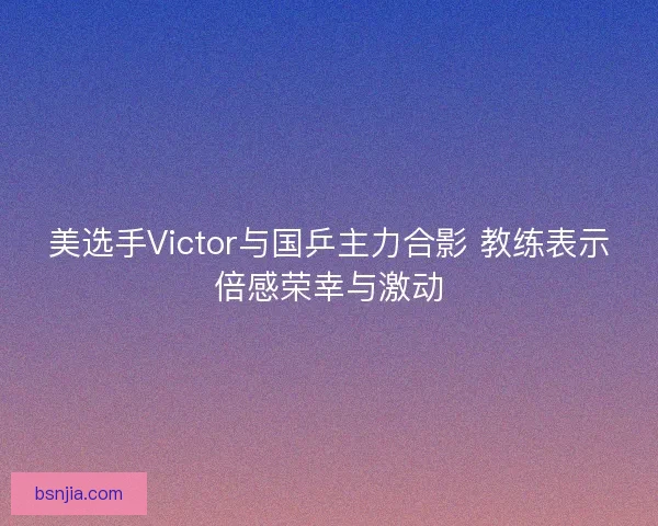 美选手Victor与国乒主力合影 教练表示倍感荣幸与激动